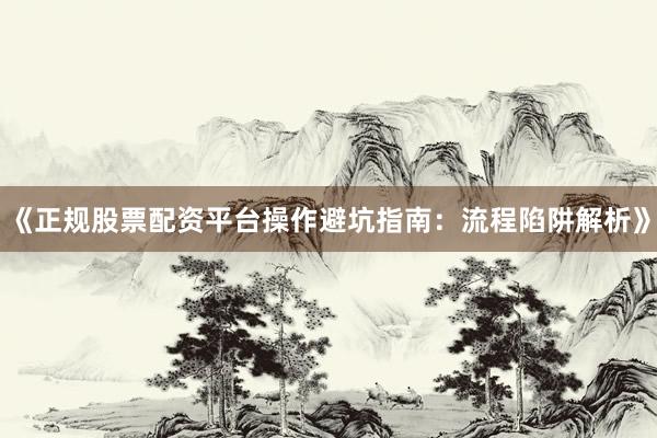 《正规股票配资平台操作避坑指南：流程陷阱解析》