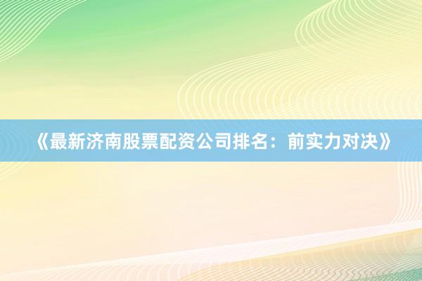 《最新济南股票配资公司排名：前实力对决》