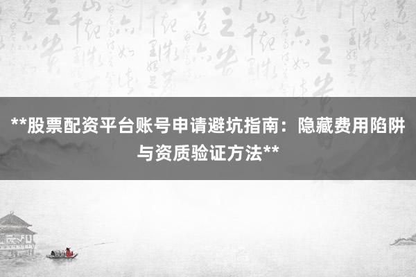 **股票配资平台账号申请避坑指南：隐藏费用陷阱与资质验证方法**