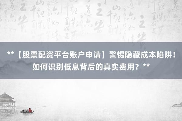 **【股票配资平台账户申请】警惕隐藏成本陷阱！如何识别低息背后的真实费用？**
