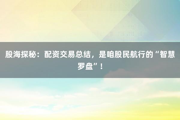 股海探秘：配资交易总结，是咱股民航行的“智慧罗盘”！