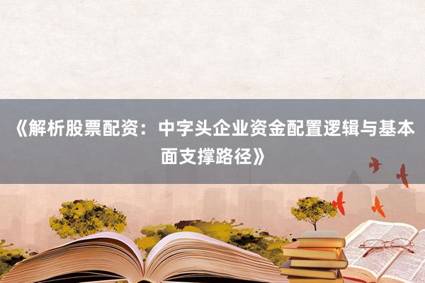 《解析股票配资：中字头企业资金配置逻辑与基本面支撑路径》