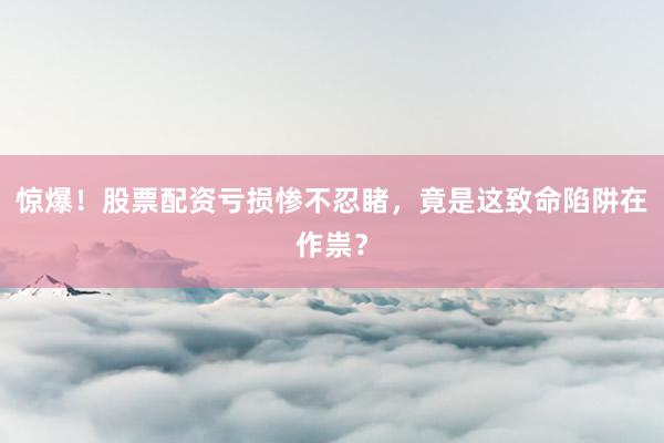 惊爆！股票配资亏损惨不忍睹，竟是这致命陷阱在作祟？